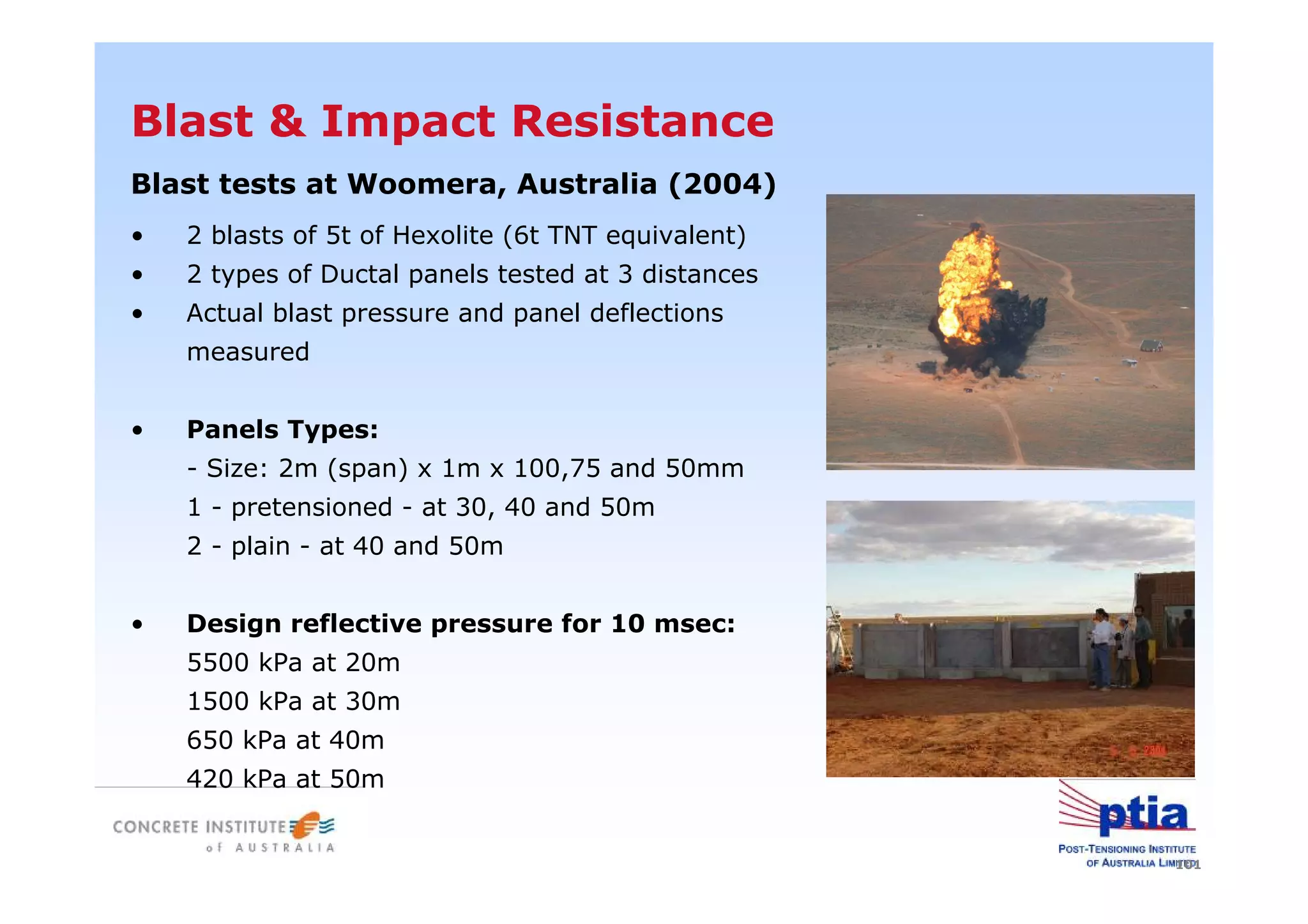 101
Blast & Impact Resistance
• 2 blasts of 5t of Hexolite (6t TNT equivalent)
• 2 types of Ductal panels tested at 3 distances
• Actual blast pressure and panel deflections
measured
• Panels Types:
- Size: 2m (span) x 1m x 100,75 and 50mm
1 - pretensioned - at 30, 40 and 50m
2 - plain - at 40 and 50m
• Design reflective pressure for 10 msec:
5500 kPa at 20m
1500 kPa at 30m
650 kPa at 40m
420 kPa at 50m
Blast tests at Woomera, Australia (2004)
 