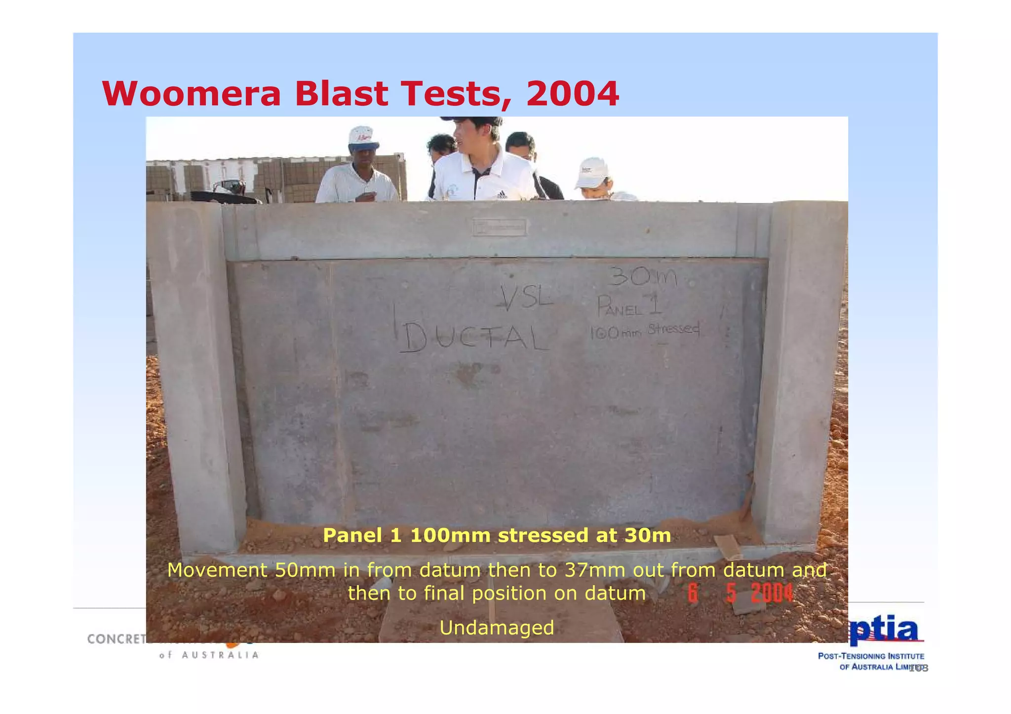 103
Woomera Blast Tests, 2004
Panel 1 100mm stressed at 30m
Movement 50mm in from datum then to 37mm out from datum and
then to final position on datum
Undamaged
 