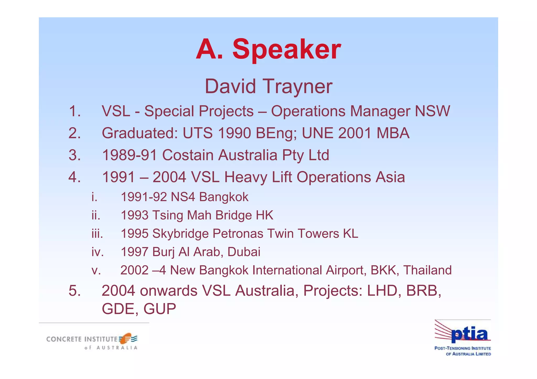 A. Speaker
David Trayner
1. VSL - Special Projects – Operations Manager NSW
2. Graduated: UTS 1990 BEng; UNE 2001 MBA
3. 1989-91 Costain Australia Pty Ltd
4. 1991 – 2004 VSL Heavy Lift Operations Asia
i. 1991-92 NS4 Bangkok
ii. 1993 Tsing Mah Bridge HK
iii. 1995 Skybridge Petronas Twin Towers KL
iv. 1997 Burj Al Arab, Dubai
v. 2002 –4 New Bangkok International Airport, BKK, Thailand
5. 2004 onwards VSL Australia, Projects: LHD, BRB,
GDE, GUP
 