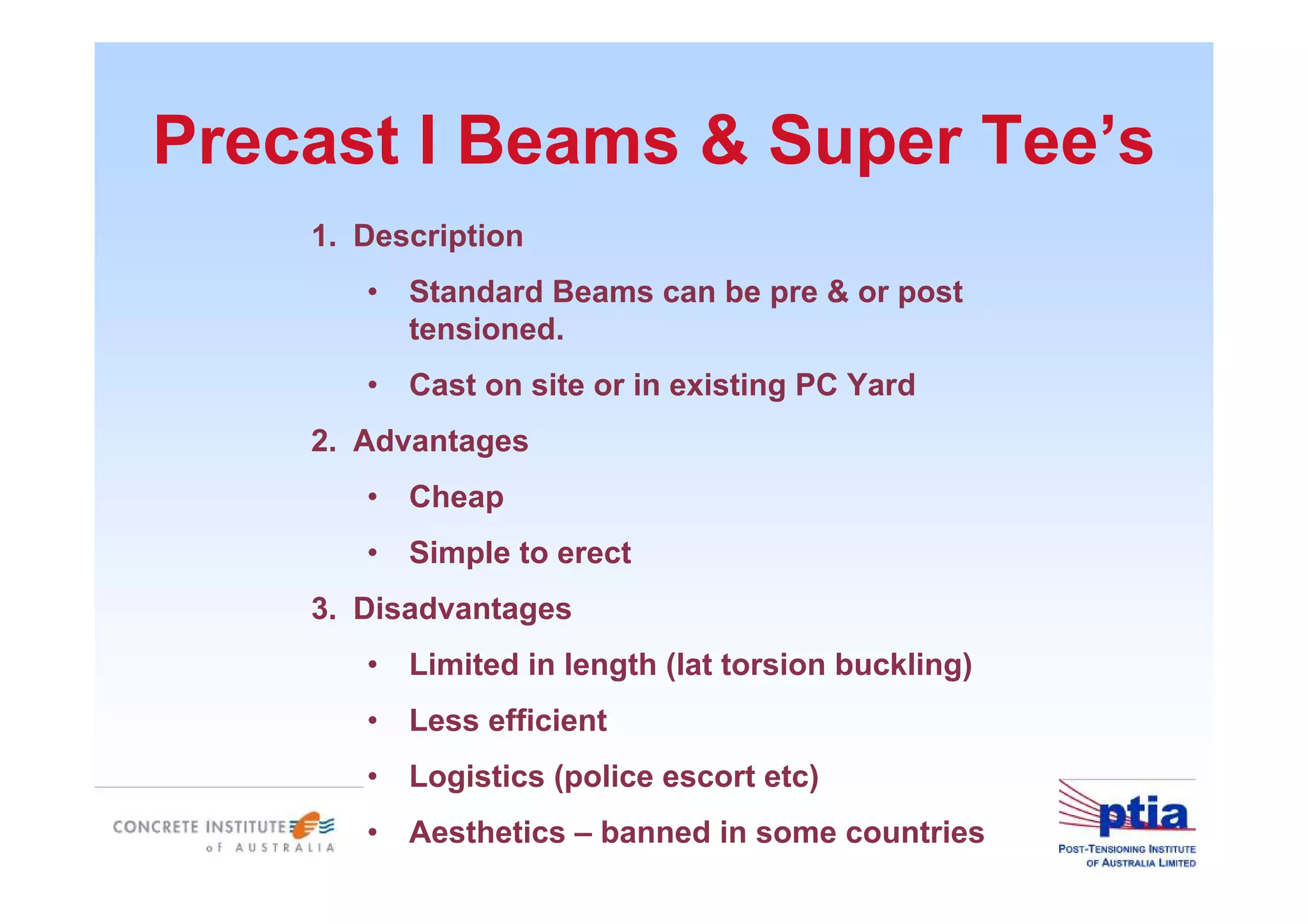 Precast I Beams & Super Tee’s
1. Description
• Standard Beams can be pre & or post
tensioned.
• Cast on site or in existing PC Yard
2. Advantages
• Cheap
• Simple to erect
3. Disadvantages
• Limited in length (lat torsion buckling)
• Less efficient
• Logistics (police escort etc)
• Aesthetics – banned in some countries
 