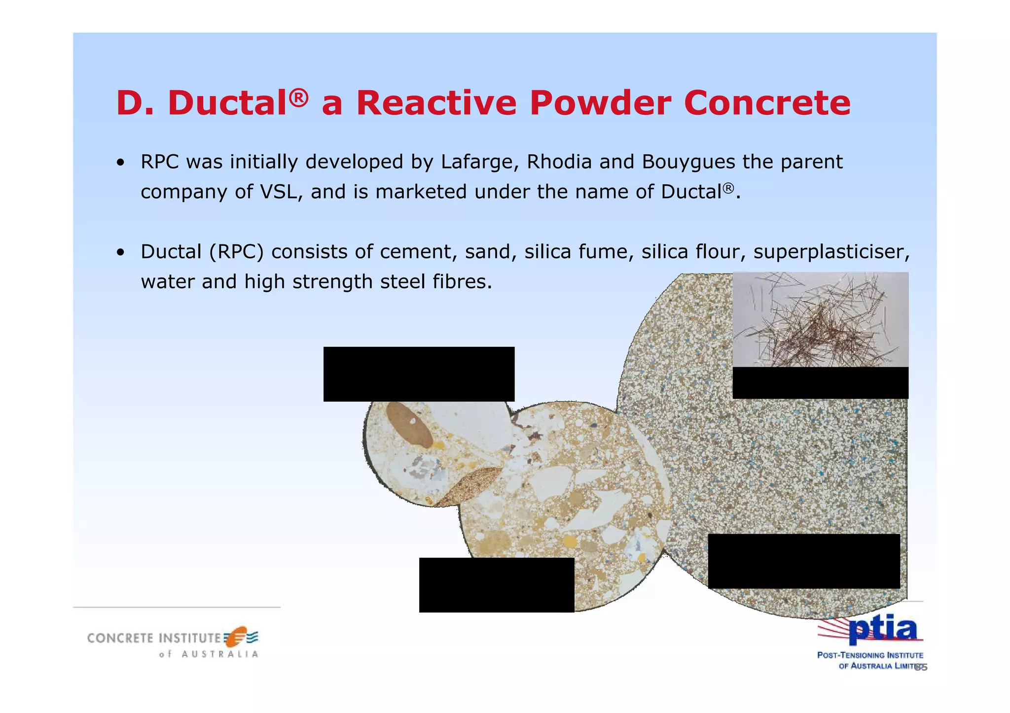 85
• RPC was initially developed by Lafarge, Rhodia and Bouygues the parent
company of VSL, and is marketed under the name of Ductal®.
• Ductal (RPC) consists of cement, sand, silica fume, silica flour, superplasticiser,
water and high strength steel fibres.
D. Ductal® a Reactive Powder Concrete
Reactive Powder
ConcreteHigh-strength
Concrete
Normal-strength
Concrete Steel fibres
 
