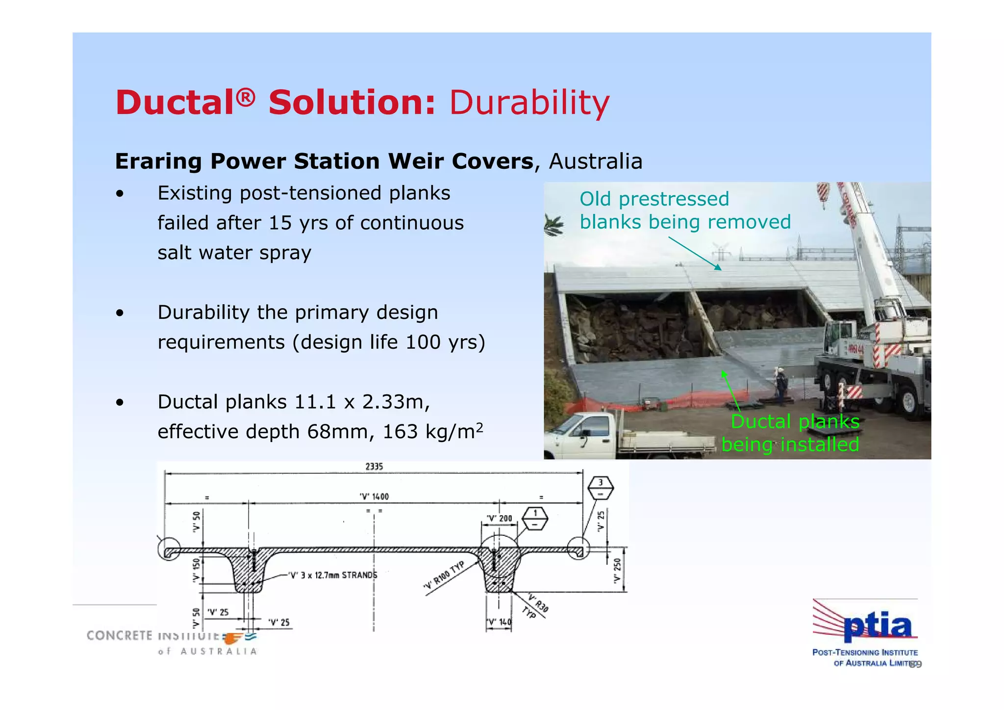 89
Eraring Power Station Weir Covers, Australia
• Existing post-tensioned planks
failed after 15 yrs of continuous
salt water spray
• Durability the primary design
requirements (design life 100 yrs)
• Ductal planks 11.1 x 2.33m,
effective depth 68mm, 163 kg/m2 Ductal planks
being installed
Old prestressed
blanks being removed
Ductal® Solution: Durability
 