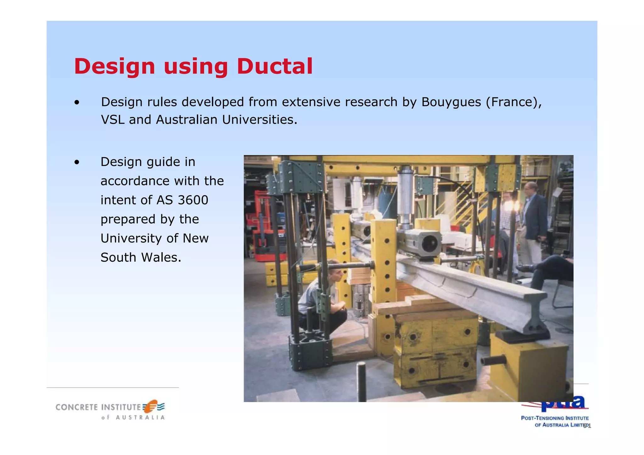 91
Design using Ductal
• Design rules developed from extensive research by Bouygues (France),
VSL and Australian Universities.
• Design guide in
accordance with the
intent of AS 3600
prepared by the
University of New
South Wales.
 