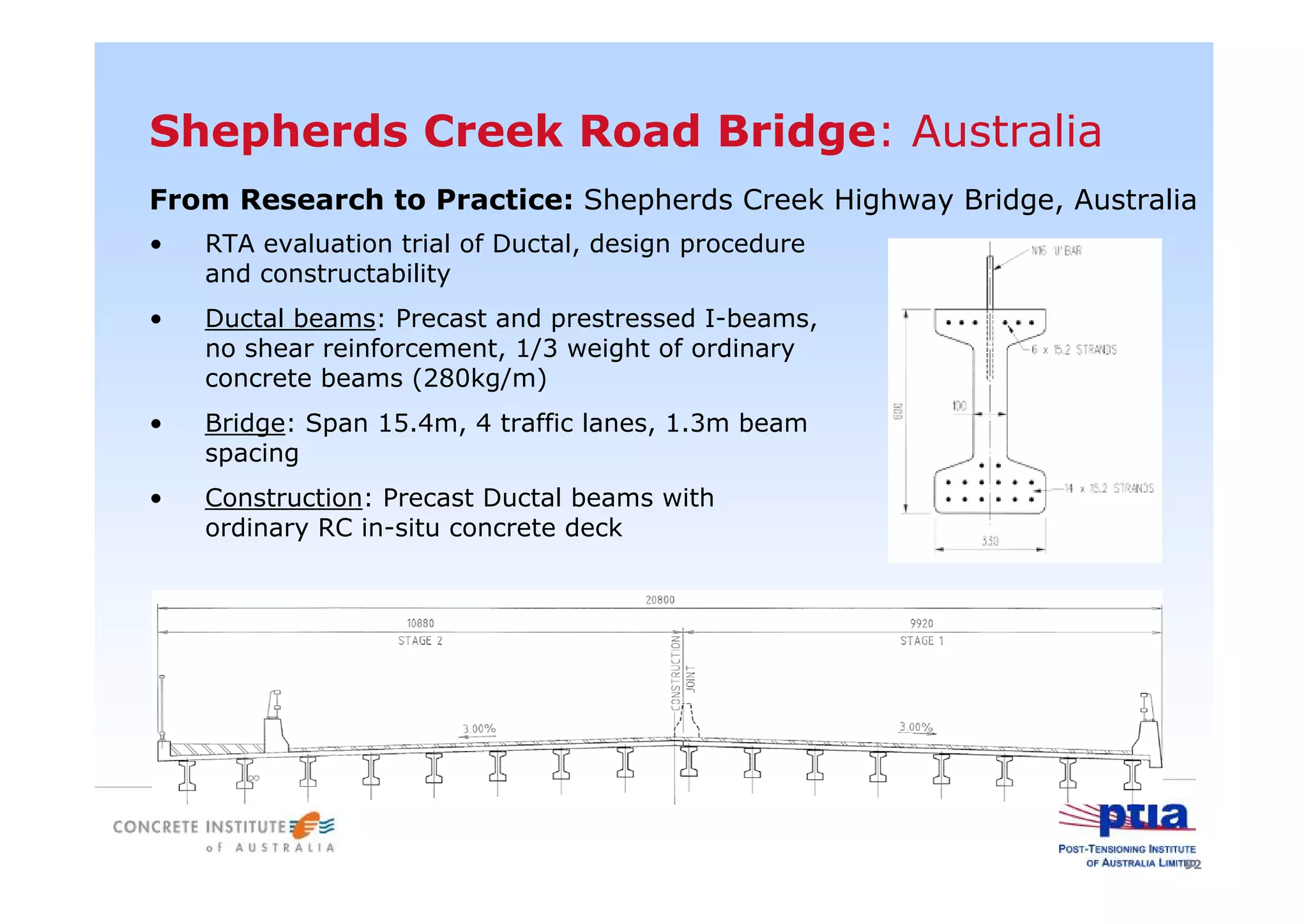 92
Shepherds Creek Road Bridge: Australia
From Research to Practice: Shepherds Creek Highway Bridge, Australia
• RTA evaluation trial of Ductal, design procedure
and constructability
• Ductal beams: Precast and prestressed I-beams,
no shear reinforcement, 1/3 weight of ordinary
concrete beams (280kg/m)
• Bridge: Span 15.4m, 4 traffic lanes, 1.3m beam
spacing
• Construction: Precast Ductal beams with
ordinary RC in-situ concrete deck
 