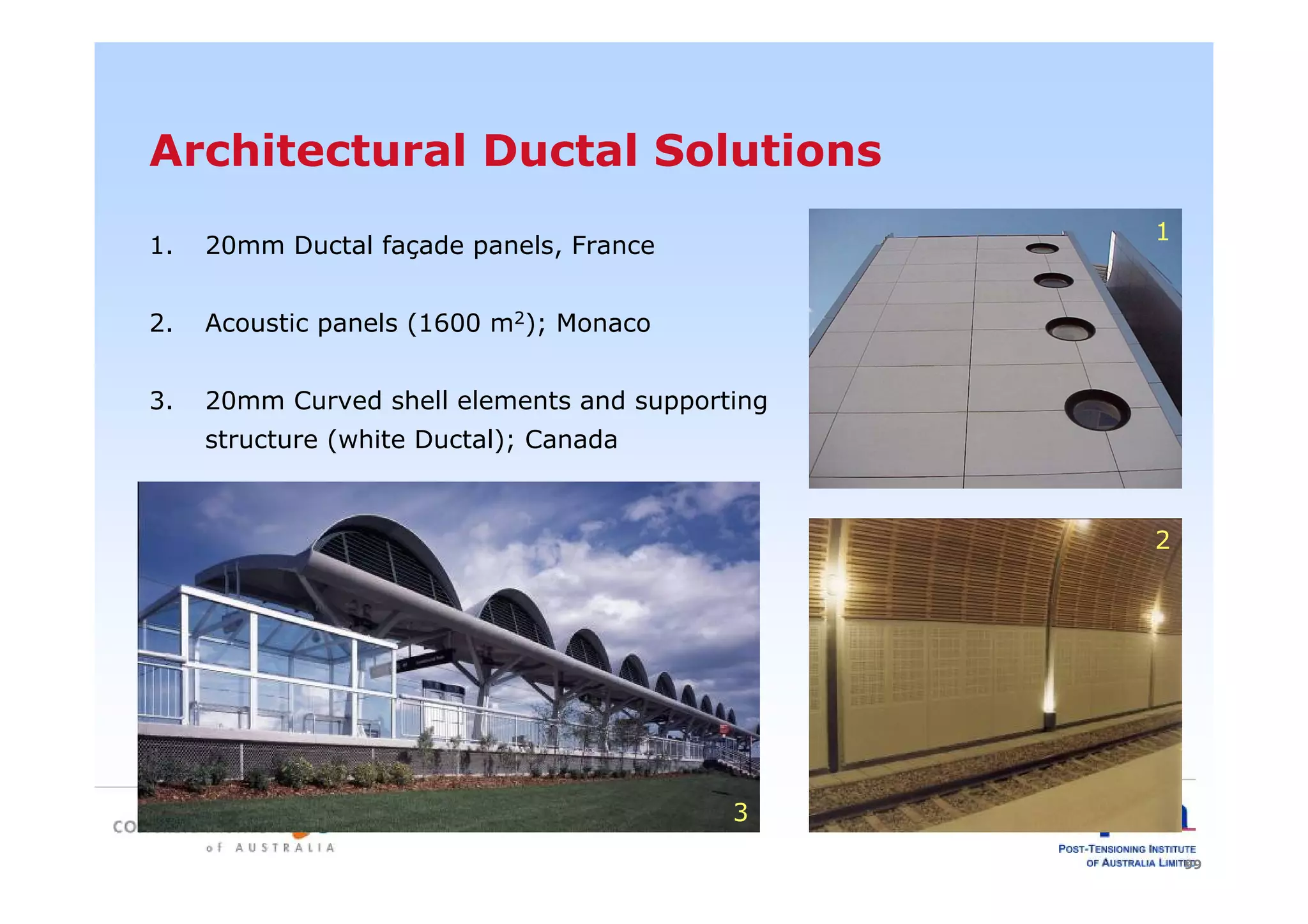 99
Architectural Ductal Solutions
1. 20mm Ductal façade panels, France
2. Acoustic panels (1600 m2); Monaco
3. 20mm Curved shell elements and supporting
structure (white Ductal); Canada
3
1
2
 