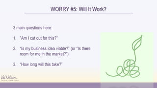WORRY #5: Will It Work?
3 main questions here:
1. ”Am I cut out for this?”
2. “Is my business idea viable?” (or “Is there
room for me in the market?”)
3. “How long will this take?”
 
