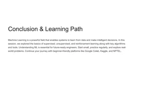 Conclusion & Learning Path
Machine Learning is a powerful field that enables systems to learn from data and make intelligent decisions. In this
session, we explored the basics of supervised, unsupervised, and reinforcement learning along with key algorithms
and tools. Understanding ML is essential for future-ready engineers. Start small, practice regularly, and explore real-
world problems. Continue your journey with beginner-friendly platforms like Google Colab, Kaggle, and NPTEL.
 