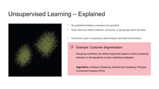 Unsupervised Learning – Explained
• No predefined labels or answers are provided.
• Goal: Discover hidden patterns, structures, or groupings within the data.
• Commonly used in exploratory data analysis and data compression.
Example: Customer Segmentation
Grouping customers into distinct segments based on their purchasing
behavior or demographics to tailor marketing strategies.
Algorithms: K-Means Clustering, Hierarchical Clustering, Principal
Component Analysis (PCA).
 