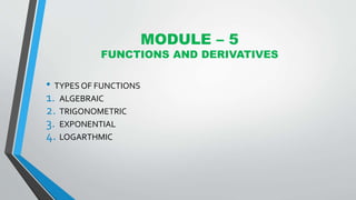 MODULE – 5
FUNCTIONS AND DERIVATIVES
• TYPES OF FUNCTIONS
1. ALGEBRAIC
2. TRIGONOMETRIC
3. EXPONENTIAL
4. LOGARTHMIC
 