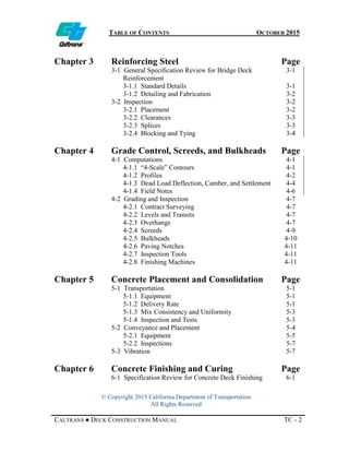 TABLE OF CONTENTS OCTOBER 2015
© Copyright 2015 California Department of Transportation
All Rights Reserved
CALTRANS ● DECK CONSTRUCTION MANUAL TC - 2
Chapter 3 Reinforcing Steel Page
3-1 General Specification Review for Bridge Deck
Reinforcement
3-1
3-1.1 Standard Details 3-1
3-1.2 Detailing and Fabrication 3-2
3-2 Inspection 3-2
3-2.1 Placement 3-2
3-2.2 Clearances 3-3
3-2.3 Splices 3-3
3-2.4 Blocking and Tying 3-4
Chapter 4 Grade Control, Screeds, and Bulkheads Page
4-1 Computations 4-1
4-1.1 “4-Scale” Contours 4-1
4-1.2 Profiles 4-2
4-1.3 Dead Load Deflection, Camber, and Settlement 4-4
4-1.4 Field Notes 4-6
4-2 Grading and Inspection 4-7
4-2.1 Contract Surveying 4-7
4-2.2 Levels and Transits 4-7
4-2.3 Overhangs 4-7
4-2.4 Screeds 4-9
4-2.5 Bulkheads 4-10
4-2.6 Paving Notches 4-11
4-2.7 Inspection Tools 4-11
4-2.8 Finishing Machines 4-11
Chapter 5 Concrete Placement and Consolidation Page
5-1 Transportation 5-1
5-1.1 Equipment 5-1
5-1.2 Delivery Rate 5-1
5-1.3 Mix Consistency and Uniformity 5-3
5-1.4 Inspection and Tests 5-3
5-2 Conveyance and Placement 5-4
5-2.1 Equipment 5-5
5-2.2 Inspections 5-7
5-3 Vibration 5-7
Chapter 6 Concrete Finishing and Curing Page
6-1 Specification Review for Concrete Deck Finishing 6-1
 