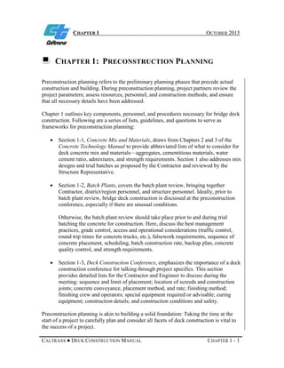 CHAPTER 1 OCTOBER 2015
CALTRANS ● DECK CONSTRUCTION MANUAL CHAPTER 1 - 1
CHAPTER 1: PRECONSTRUCTION PLANNING
Preconstruction planning refers to the preliminary planning phases that precede actual
construction and building. During preconstruction planning, project partners review the
project parameters; assess resources, personnel, and construction methods; and ensure
that all necessary details have been addressed.
Chapter 1 outlines key components, personnel, and procedures necessary for bridge deck
construction. Following are a series of lists, guidelines, and questions to serve as
frameworks for preconstruction planning:
• Section 1-1, Concrete Mix and Materials, draws from Chapters 2 and 3 of the
Concrete Technology Manual to provide abbreviated lists of what to consider for
deck concrete mix and materials—aggregates, cementitious materials, water
cement ratio, admixtures, and strength requirements. Section 1 also addresses mix
designs and trial batches as proposed by the Contractor and reviewed by the
Structure Representative.
• Section 1-2, Batch Plants, covers the batch plant review, bringing together
Contractor, district/region personnel, and structure personnel. Ideally, prior to
batch plant review, bridge deck construction is discussed at the preconstruction
conference, especially if there are unusual conditions.
Otherwise, the batch plant review should take place prior to and during trial
batching the concrete for construction. Here, discuss the best management
practices, grade control, access and operational considerations (traffic control,
round trip times for concrete trucks, etc.), falsework requirements, sequence of
concrete placement, scheduling, batch construction rate, backup plan, concrete
quality control, and strength requirements.
• Section 1-3, Deck Construction Conference, emphasizes the importance of a deck
construction conference for talking through project specifics. This section
provides detailed lists for the Contractor and Engineer to discuss during the
meeting: sequence and limit of placement; location of screeds and construction
joints; concrete conveyance, placement method, and rate; finishing method;
finishing crew and operators; special equipment required or advisable; curing
equipment; construction details; and construction conditions and safety.
Preconstruction planning is akin to building a solid foundation: Taking the time at the
start of a project to carefully plan and consider all facets of deck construction is vital to
the success of a project.
 