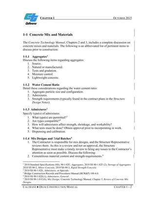 CHAPTER 1 OCTOBER 2015
CALTRANS ● DECK CONSTRUCTION MANUAL CHAPTER 1 - 2
1-1 Concrete Mix and Materials
The Concrete Technology Manual, Chapters 2 and 3, includes a complete discussion on
concrete mixes and materials. The following is an abbreviated list of pertinent items to
discuss prior to construction:
1-1.1 Aggregates1
Discuss the following items regarding aggregates:
1. Source.
2. Natural or manufactured.
3. Tests and gradation.
4. Moisture control.
5. Lightweight concrete.
1-1.2 Water Cement Ratio
Detail these considerations regarding the water cement ratio:
1. Aggregate particle size and configuration.
2. Admixtures.
3. Strength requirements (typically found in the contract plans in the Structure
Design Notes).
1-1.3 Admixtures2
Specify type(s) of admixtures:
1. What type(s) are permitted?3
2. Are types compatible?4
3. How will admixtures affect strength, shrinkage, and workability?
4. What tests must be done? Obtain approval prior to incorporating in work.
5. Dispensing and calibration.
1-1.4 Mix Designs and Trial Batches5
1. The Contractor is responsible for mix designs, and the Structure Representative
reviews them. As this is a review and not an approval, the Structure
Representative must make a timely review to bring any issues to the Contractor’s
attention as soon as possible. Discuss the following:
2. Cementitious material content and strength requirements.6
1
2010 Standard Specifications (SS), 90-1.02C, Aggregates, 2010 SS 90-1.02F (2), Storage of Aggregates,
2010 SS 90-2, Minor Concrete, 2010 SS 90-3, Rapid Strength Concrete.
2
2010 SS 90-1.02E, Admixtures, or Specials.
3
Bridge Construction Records and Procedures Manual (BCR&P) 100-4.0.
4
2010 SS 90-1.02E(1), Admixtures, General.
5
2010 SS 90-1.01C(6), Mix Design; Concrete Technology Manual, Chapter 3, Review of Concrete Mix
Designs.
 