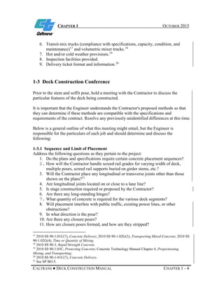 CHAPTER 1 OCTOBER 2015
CALTRANS ● DECK CONSTRUCTION MANUAL CHAPTER 1 - 4
6. Transit-mix trucks (compliance with specifications, capacity, condition, and
maintenance)17
and volumetric mixer trucks.18
7. Hot and/or cold weather provisions.19
8. Inspection facilities provided.
9. Delivery ticket format and information.20
1-3 Deck Construction Conference
Prior to the stem and soffit pour, hold a meeting with the Contractor to discuss the
particular features of the deck being constructed.
It is important that the Engineer understands the Contractor's proposed methods so that
they can determine if these methods are compatible with the specifications and
requirements of the contract. Resolve any previously unidentified differences at this time.
Below is a general outline of what this meeting might entail, but the Engineer is
responsible for the particulars of each job and should determine and discuss the
following:
1-3.1 Sequence and Limit of Placement
Address the following questions as they pertain to the project:
1. Do the plans and specifications require certain concrete placement sequences?
2. How will the Contractor handle screed rail grades for varying width of deck,
multiple pours, screed rail supports buried on girder stems, etc.?
3. Will the Contractor place any longitudinal or transverse joints other than those
shown on the plans?21
4. Are longitudinal joints located on or close to a lane line?
5. Is stage construction required or proposed by the Contractor?
6. Are there any long-standing hinges?
7. What quantity of concrete is required for the various deck segments?
8. Will placement interfere with public traffic, existing power lines, or other
obstructions?
9. In what direction is the pour?
10. Are there any closure pours?
11. How are closure pours formed, and how are they stripped?
17
2010 SS 90-1.01C(7), Concrete Delivery; 2010 SS 90-1.02G(3), Transporting Mixed Concrete; 2010 SS
90-1.02G(4), Time or Quantity of Mixing.
18
2010 SS 90-3, Rapid Strength Concrete.
19
2010 SS 90-1.03C, Protecting Concrete; Concrete Technology Manual Chapter 4, Proportioning,
Mixing, and Transporting;
20
2010 SS 90-1-01C(7), Concrete Delivery.
21
See SP BO-5.
 