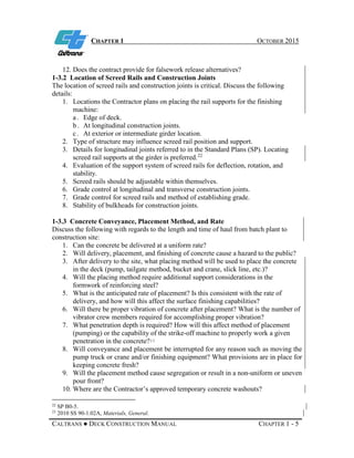 CHAPTER 1 OCTOBER 2015
CALTRANS ● DECK CONSTRUCTION MANUAL CHAPTER 1 - 5
12. Does the contract provide for falsework release alternatives?
1-3.2 Location of Screed Rails and Construction Joints
The location of screed rails and construction joints is critical. Discuss the following
details:
1. Locations the Contractor plans on placing the rail supports for the finishing
machine:
a . Edge of deck.
b . At longitudinal construction joints.
c . At exterior or intermediate girder location.
2. Type of structure may influence screed rail position and support.
3. Details for longitudinal joints referred to in the Standard Plans (SP). Locating
screed rail supports at the girder is preferred.22
4. Evaluation of the support system of screed rails for deflection, rotation, and
stability.
5. Screed rails should be adjustable within themselves.
6. Grade control at longitudinal and transverse construction joints.
7. Grade control for screed rails and method of establishing grade.
8. Stability of bulkheads for construction joints.
1-3.3 Concrete Conveyance, Placement Method, and Rate
Discuss the following with regards to the length and time of haul from batch plant to
construction site:
1. Can the concrete be delivered at a uniform rate?
2. Will delivery, placement, and finishing of concrete cause a hazard to the public?
3. After delivery to the site, what placing method will be used to place the concrete
in the deck (pump, tailgate method, bucket and crane, slick line, etc.)?
4. Will the placing method require additional support considerations in the
formwork of reinforcing steel?
5. What is the anticipated rate of placement? Is this consistent with the rate of
delivery, and how will this affect the surface finishing capabilities?
6. Will there be proper vibration of concrete after placement? What is the number of
vibrator crew members required for accomplishing proper vibration?
7. What penetration depth is required? How will this affect method of placement
(pumping) or the capability of the strike-off machine to properly work a given
penetration in the concrete?23
8. Will conveyance and placement be interrupted for any reason such as moving the
pump truck or crane and/or finishing equipment? What provisions are in place for
keeping concrete fresh?
9. Will the placement method cause segregation or result in a non-uniform or uneven
pour front?
10. Where are the Contractor’s approved temporary concrete washouts?
22
SP B0-5.
23
2010 SS 90-1.02A, Materials, General.
 
