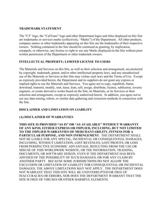 TRADEMARK STATEMENT
The “CT’ logo, the “CalTrans” logo and other Department logos and titles displayed on this Site
are trademarks or services marks (collectively, “Marks”) of the Department. All other products,
company names or other trademarks appearing on this Site are the trademarks of their respective
owners. Nothing contained in the Site should be construed as granting, by implication,
estoppels, or otherwise, any license or right to use any Marks displayed on the Site without prior
written permission of the Department or other trademark owners.
INTELLECTUAL PROPERTY; LIMITED LICENSE TO USERS
The Materials and Services on this Site, as well as their selection and arrangement, are protected
by copyright, trademark, patent, and/or other intellectual property laws, and any unauthorized
use of the Materials or Services at this Site may violate such laws and the Terms of Use. Except
as expressly provided herein, the Department and its suppliers do not grant any express or
implied rights to use the Materials and Services. You agree not to copy, republish, frame,
download, transmit, modify, rent, lease, loan, sell, assign, distribute, license, sublicense, reverse
engineer, or create derivative works based on the Site, its Materials, or its Services or their
selection and arrangement, except as expressly authorized herein. In addition, you agree not to
use any data mining, robots, or similar data gathering and extraction methods in connection with
the Site.
DISCLAIMER AND LIMITATION ON LIABILITY
(A) DISCLAIMER OF WARRANTIES
THIS SITE IS PROVIDED “AS IS” OR “AS AVAILABLE” WITHOUT WARRANTY
OF ANY KIND, EITHER EXPRESS OR IMPLIED, INCLUDING, BUT NOT LIMITED
TO THE IMPLIED WARRANTIES OF MERCHANTABILITY, FITNESS FOR A
PARTICULAR PURPOSE, AND NON INFRINGEMENT. THE DEPARTMENT SHALL
NOT BE LIABLE FOR ANY SPECIAL, INCIDENTAL OR CONSEQUENTIAL DAMAGES,
INCLUDING, WITHOUT LIMITATION, LOST REVENUES, LOST PROFITS, OR LOSS
FROM PERSPECTIVE ECONOMIC ADVANTAGE, RESULTING FROM THE USE OR
MISUSE OF THIS WORLDWIDE WEBSITE, OR THE INFORMATION, TRAINING,
DOCUMENTS, OR SOFTWARE HEREIN, EVEN IF THE DEPARTMENT HAS BEEN
ADVISED OF THE POSSIBILITY OF SUCH DAMAGES, OR FOR ANY CLAIM BY
ANOTHER PARTY. BECAUSE SOME JURISDICTIONS DO NOT ALLOW THE
EXCLUSION OR LIMITATION OF LIABILITY FOR CONSEQUENTIAL OR INCIDENTAL
DAMAGES, THE ABOVE LIMITATIONS MAY NOT APPLY. THE DEPARTMENT DOES
NOT WARRANT THAT THIS SITE WILL BE UNINTERRUPTED OR FREE OF
INACCURACIES OR ERRORS, NOR DOES THE DEPARTMENT WARRANT THAT THE
SITE IS FREE OF VIRUSES OR OTHER HARMFUL ELEMENTS.
 