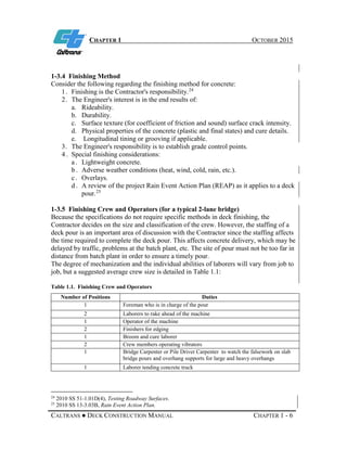 CHAPTER 1 OCTOBER 2015
CALTRANS ● DECK CONSTRUCTION MANUAL CHAPTER 1 - 6
1-3.4 Finishing Method
Consider the following regarding the finishing method for concrete:
1. Finishing is the Contractor's responsibility.24
2. The Engineer's interest is in the end results of:
a. Rideability.
b. Durability.
c. Surface texture (for coefficient of friction and sound) surface crack intensity.
d. Physical properties of the concrete (plastic and final states) and cure details.
e. Longitudinal tining or grooving if applicable.
3. The Engineer's responsibility is to establish grade control points.
4. Special finishing considerations:
a . Lightweight concrete.
b . Adverse weather conditions (heat, wind, cold, rain, etc.).
c . Overlays.
d . A review of the project Rain Event Action Plan (REAP) as it applies to a deck
pour.25
1-3.5 Finishing Crew and Operators (for a typical 2-lane bridge)
Because the specifications do not require specific methods in deck finishing, the
Contractor decides on the size and classification of the crew. However, the staffing of a
deck pour is an important area of discussion with the Contractor since the staffing affects
the time required to complete the deck pour. This affects concrete delivery, which may be
delayed by traffic, problems at the batch plant, etc. The site of pour must not be too far in
distance from batch plant in order to ensure a timely pour.
The degree of mechanization and the individual abilities of laborers will vary from job to
job, but a suggested average crew size is detailed in Table 1.1:
Table 1.1. Finishing Crew and Operators
Number of Positions Duties
1 Foreman who is in charge of the pour
2 Laborers to rake ahead of the machine
1 Operator of the machine
2 Finishers for edging
1 Broom and cure laborer
2 Crew members operating vibrators
1 Bridge Carpenter or Pile Driver Carpenter to watch the falsework on slab
bridge pours and overhang supports for large and heavy overhangs
1 Laborer tending concrete truck
24
2010 SS 51-1.01D(4), Testing Roadway Surfaces.
25
2010 SS 13-3.03B, Rain Event Action Plan.
 