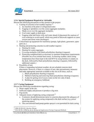 CHAPTER 1 OCTOBER 2015
CALTRANS ● DECK CONSTRUCTION MANUAL CHAPTER 1 - 7
1-3.6 Special Equipment Required or Advisable
Discuss the following precautions as they pertain to the project:
1. Cooling of concrete in hot weather requires:26
a. Ice machine at the plant or refrigerated water.
b. Fogging or sprinklers over the coarse aggregate stockpiles.
c. Shade cover over the aggregate stockpiles.
d. Cool water supply at deck pour.
e. Fogging rebar and forms with cool water ahead of placement (be cautious of
over-watering to avoid runoff, which may pond at falsework supports or cause
erosion and storm water discharges).
2. Critical back-up equipment for machinery (pumps, light plants, generators, spare
parts etc.).
3. Heating and protecting concrete in cold weather requires:
a . Heating for water.
b . Heating for coarse aggregate.
c . Covering stockpiles with black polyethylene sheeting (visqueen).
d . Protecting completed deck as necessary to maintain temperature requirements.
(Possible use of an external heat source. In freezing weather, deck curing
temperatures have been kept in the mid 60°F by using burlene or carpets on
the deck, followed by black polyethylene sheeting (visqueen), followed by
additional carpets.)
4. Possibility of rain.
If there is impending inclement weather, do not schedule concrete deck
placements. However, if there is a chance of rain, take precautionary measures
and make appropriate materials available at the site at all times, such as:
1. Black polyethylene sheeting (visqueen).
2. Method of placing and removing black polyethylene sheeting (visqueen).
3. A plan for getting rid of excess water on the low side of deck.
4. Building an emergency bulkhead.
1-3.7 Curing Equipment
Discuss the following considerations regarding curing:
1. Water supply at the site.
2. Sufficient supply and pressure to produce a fog mist.
3. Fog nozzle.
4. Adequate means of applying curing compound.27
a . Contractor should demonstrate (prior to concrete placement) the adequacy of
the system for applying curing compound to the deck surface (e.g. power
atomizing spray).
b . The conventional hand pump garden sprayer is not permitted for deck curing
26
2006 SS 90-6.02, Machine Mixing.
27
2010 SS 90-1.03B(3)(c & d), Mixing and Application (Curing Compound Method).
 