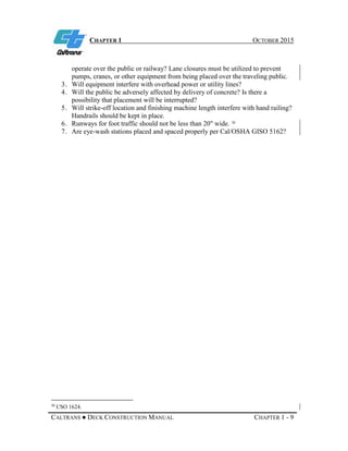 CHAPTER 1 OCTOBER 2015
CALTRANS ● DECK CONSTRUCTION MANUAL CHAPTER 1 - 9
operate over the public or railway? Lane closures must be utilized to prevent
pumps, cranes, or other equipment from being placed over the traveling public.
3. Will equipment interfere with overhead power or utility lines?
4. Will the public be adversely affected by delivery of concrete? Is there a
possibility that placement will be interrupted?
5. Will strike-off location and finishing machine length interfere with hand railing?
Handrails should be kept in place.
6. Runways for foot traffic should not be less than 20" wide. 30
7. Are eye-wash stations placed and spaced properly per Cal/OSHA GISO 5162?
30
CSO 1624.
 