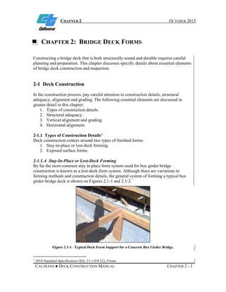 CHAPTER 2 OCTOBER 2015
CALTRANS ● DECK CONSTRUCTION MANUAL CHAPTER 2 - 1
CHAPTER 2: BRIDGE DECK FORMS
Constructing a bridge deck that is both structurally sound and durable requires careful
planning and preparation. This chapter discusses specific details about essential elements
of bridge deck construction and inspection.
2-1 Deck Construction
In the construction process, pay careful attention to construction details, structural
adequacy, alignment and grading. The following essential elements are discussed in
greater detail in this chapter:
1. Types of construction details.
2. Structural adequacy.
3. Vertical alignment and grading.
4. Horizontal alignment.
2-1.1 Types of Construction Details1
Deck construction centers around two types of finished forms:
1. Stay-in-place or lost-deck forming.
2. Exposed surface forms.
2-1.1.A Stay-In-Place or Lost-Deck Forming
By far the most common stay in place form system used for box girder bridge
construction is known as a lost-deck form system. Although there are variations in
forming methods and construction details, the general system of forming a typical box
girder bridge deck is shown on Figures 2.1-1 and 2.1-2.
Figure 2.1-1. Typical Deck Form Support for a Concrete Box Girder Bridge.
1
2010 Standard Specification (SS), 51-1.03C(2), Forms.
 