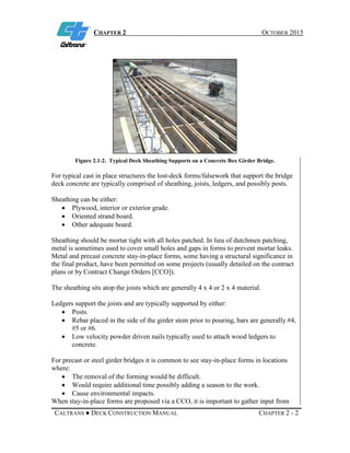 CHAPTER 2 OCTOBER 2015
CALTRANS ● DECK CONSTRUCTION MANUAL CHAPTER 2 - 2
Figure 2.1-2. Typical Deck Sheathing Supports on a Concrete Box Girder Bridge.
For typical cast in place structures the lost-deck forms/falsework that support the bridge
deck concrete are typically comprised of sheathing, joists, ledgers, and possibly posts.
Sheathing can be either:
• Plywood, interior or exterior grade.
• Oriented strand board.
• Other adequate board.
Sheathing should be mortar tight with all holes patched. In lieu of dutchmen patching,
metal is sometimes used to cover small holes and gaps in forms to prevent mortar leaks.
Metal and precast concrete stay-in-place forms, some having a structural significance in
the final product, have been permitted on some projects (usually detailed on the contract
plans or by Contract Change Orders [CCO]).
The sheathing sits atop the joists which are generally 4 x 4 or 2 x 4 material.
Ledgers support the joists and are typically supported by either:
• Posts.
• Rebar placed in the side of the girder stem prior to pouring, bars are generally #4,
#5 or #6.
• Low velocity powder driven nails typically used to attach wood ledgers to
concrete.
For precast or steel girder bridges it is common to see stay-in-place forms in locations
where:
• The removal of the forming would be difficult.
• Would require additional time possibly adding a season to the work.
• Cause environmental impacts.
When stay-in-place forms are proposed via a CCO, it is important to gather input from
 