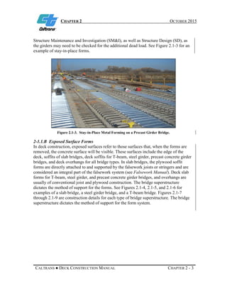 CHAPTER 2 OCTOBER 2015
CALTRANS ● DECK CONSTRUCTION MANUAL CHAPTER 2 - 3
Structure Maintenance and Investigation (SM&I), as well as Structure Design (SD), as
the girders may need to be checked for the additional dead load. See Figure 2.1-3 for an
example of stay-in-place forms.
Figure 2.1-3. Stay-in-Place Metal Forming on a Precast Girder Bridge.
2-1.1.B Exposed Surface Forms
In deck construction, exposed surfaces refer to those surfaces that, when the forms are
removed, the concrete surface will be visible. These surfaces include the edge of the
deck, soffits of slab bridges, deck soffits for T-beam, steel girder, precast concrete girder
bridges, and deck overhangs for all bridge types. In slab bridges, the plywood soffit
forms are directly attached to and supported by the falsework joists or stringers and are
considered an integral part of the falsework system (see Falsework Manual). Deck slab
forms for T-beam, steel girder, and precast concrete girder bridges, and overhangs are
usually of conventional joist and plywood construction. The bridge superstructure
dictates the method of support for the forms. See Figures 2.1-4, 2.1-5, and 2.1-6 for
examples of a slab bridge, a steel girder bridge, and a T-beam bridge. Figures 2.1-7
through 2.1-9 are construction details for each type of bridge superstructure. The bridge
superstructure dictates the method of support for the form system.
 
