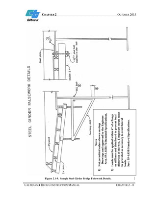 CHAPTER 2 OCTOBER 2015
CALTRANS ● DECK CONSTRUCTION MANUAL CHAPTER 2 - 8
Figure 2.1-9. Sample Steel Girder Bridge Falsework Details.
Notes
1)Notpermittedunlessshownonshop
DrawingsandapprovedbytheEngineer.
Sect.55-1.02B(7)StandardSpecifications.
2)Loadsmustbeappliedwithin6″ofaflange
orstiffeneranddistributedtopreventlocal
distortionoftheweb.Temporarystrutsmust
beprovidedasnecessarytoresistlateral
loads.
Sect.55-1.03BStandardSpecifications.
 