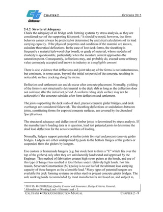 CHAPTER 2 OCTOBER 2015
CALTRANS ● DECK CONSTRUCTION MANUAL CHAPTER 2 - 9
2-1.2 Structural Adequacy
Check the adequacy of all bridge deck forming systems by stress analysis, as they are
considered part of the supporting falsework.2
It should be noted, however, that form
behavior cannot always be predicted or determined by analytical calculations of its load
carrying capacity. If the physical properties and condition of the material are known,
calculate theoretical deflections. In the case of lost-deck forms, the sheathing is
frequently a material (plywood chip board), or grade of material, whose modulus of
elasticity is questionable, particularly when the moisture content approaches the
saturation point. Consequently, deflections may, and probably do, exceed some arbitrary
value commonly accepted and known in industry as a negligible amount.
There is also evidence that deflections and joint take-up of the forms is not instantaneous,
but continues, in some cases, beyond the initial set period of the concrete, resulting in
noticeable surface cracking along the stems.
Deflection and settlement can and do occur after concrete placement. Normally, yielding
of the forms is not structurally detrimental to the deck slab as long as the deflection does
not continue after the initial set period. A uniform riding deck surface may not be
achievable if the concrete subsides after form deflection and settlement.
The joists supporting the deck slabs of steel, precast concrete girder bridges, and deck
overhangs are considered falsework. The sheathing deflections or undulations between
joists, constituting forms for exposed concrete surfaces, are covered by the Standard
Specifications.
The structural adequacy and deflection of timber joists is determined by stress analysis. If
the manufacturer's loading data is in question, load test patented joists to determine the
dead load deflection for the actual condition of loading.
Normally, ledgers support patented or timber joists for steel and precast concrete girder
bridges. Ledgers are either underpinned by posts to the bottom flanges of the girders or
suspended from the girders by hangers.
Use custom or homemade hangers (e.g. bar stock bent to form a "U" which fits over the
top of the girders) only after they are satisfactorily load tested and approved by the
Engineer. This method of fabrication creates high stress points at the bends, and use of
this type of hanger has resulted in total failure under relatively light loads. For this
reason, Structure Construction (SC) policy is to use half of the ultimate load carrying
capacity of these hangers as the allowable load.3
Many types of patented hangers are
available for deck forming systems on either steel or precast concrete girder bridges. The
safe working loads recommended by most manufacturers are based on, and subject to,
2
2010 SS, 48-2.01D(3)(a), Quality Control and Assurance, Design Criteria, General.
3
Allowable or Working Load = Ultimate Load ÷ 2.
 