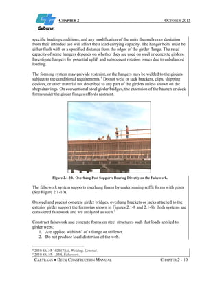 CHAPTER 2 OCTOBER 2015
CALTRANS ● DECK CONSTRUCTION MANUAL CHAPTER 2 - 10
specific loading conditions, and any modification of the units themselves or deviation
from their intended use will affect their load carrying capacity. The hanger bolts must be
either flush with or a specified distance from the edges of the girder flange. The rated
capacity of some hangers depends on whether they are used on steel or concrete girders.
Investigate hangers for potential uplift and subsequent rotation issues due to unbalanced
loading.
The forming system may provide restraint, or the hangers may be welded to the girders
subject to the conditional requirements.4
Do not weld or tack brackets, clips, shipping
devices, or other material not described to any part of the girders unless shown on the
shop drawings. On conventional steel girder bridges, the extension of the haunch or deck
forms under the girder flanges affords restraint.
Figure 2.1-10. Overhang Post Supports Bearing Directly on the Falsework.
The falsework system supports overhang forms by underpinning soffit forms with posts
(See Figure 2.1-10).
On steel and precast concrete girder bridges, overhang brackets or jacks attached to the
exterior girder support the forms (as shown in Figures 2.1-8 and 2.1-9). Both systems are
considered falsework and are analyzed as such.5
Construct falsework and concrete forms on steel structures such that loads applied to
girder webs:
1. Are applied within 6″ of a flange or stiffener.
2. Do not produce local distortion of the web.
4
2010 SS, 55-102B(7)(a), Welding, General.
5
2010 SS, 55-1.03B, Falsework.
 