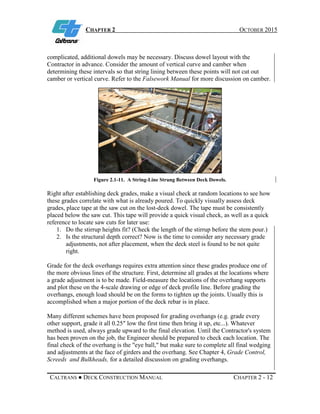 CHAPTER 2 OCTOBER 2015
CALTRANS ● DECK CONSTRUCTION MANUAL CHAPTER 2 - 12
complicated, additional dowels may be necessary. Discuss dowel layout with the
Contractor in advance. Consider the amount of vertical curve and camber when
determining these intervals so that string lining between these points will not cut out
camber or vertical curve. Refer to the Falsework Manual for more discussion on camber.
Figure 2.1-11. A String-Line Strung Between Deck Dowels.
Right after establishing deck grades, make a visual check at random locations to see how
these grades correlate with what is already poured. To quickly visually assess deck
grades, place tape at the saw cut on the lost-deck dowel. The tape must be consistently
placed below the saw cut. This tape will provide a quick visual check, as well as a quick
reference to locate saw cuts for later use:
1. Do the stirrup heights fit? (Check the length of the stirrup before the stem pour.)
2. Is the structural depth correct? Now is the time to consider any necessary grade
adjustments, not after placement, when the deck steel is found to be not quite
right.
Grade for the deck overhangs requires extra attention since these grades produce one of
the more obvious lines of the structure. First, determine all grades at the locations where
a grade adjustment is to be made. Field-measure the locations of the overhang supports
and plot these on the 4-scale drawing or edge of deck profile line. Before grading the
overhangs, enough load should be on the forms to tighten up the joints. Usually this is
accomplished when a major portion of the deck rebar is in place.
Many different schemes have been proposed for grading overhangs (e.g. grade every
other support, grade it all 0.25″ low the first time then bring it up, etc...). Whatever
method is used, always grade upward to the final elevation. Until the Contractor's system
has been proven on the job, the Engineer should be prepared to check each location. The
final check of the overhang is the "eye ball," but make sure to complete all final wedging
and adjustments at the face of girders and the overhang. See Chapter 4, Grade Control,
Screeds and Bulkheads, for a detailed discussion on grading overhangs.
 