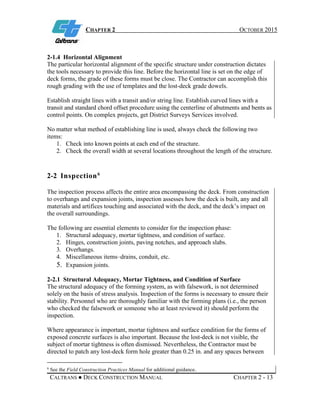 CHAPTER 2 OCTOBER 2015
CALTRANS ● DECK CONSTRUCTION MANUAL CHAPTER 2 - 13
2-1.4 Horizontal Alignment
The particular horizontal alignment of the specific structure under construction dictates
the tools necessary to provide this line. Before the horizontal line is set on the edge of
deck forms, the grade of these forms must be close. The Contractor can accomplish this
rough grading with the use of templates and the lost-deck grade dowels.
Establish straight lines with a transit and/or string line. Establish curved lines with a
transit and standard chord offset procedure using the centerline of abutments and bents as
control points. On complex projects, get District Surveys Services involved.
No matter what method of establishing line is used, always check the following two
items:
1. Check into known points at each end of the structure.
2. Check the overall width at several locations throughout the length of the structure.
2-2 Inspection6
The inspection process affects the entire area encompassing the deck. From construction
to overhangs and expansion joints, inspection assesses how the deck is built, any and all
materials and artifices touching and associated with the deck, and the deck’s impact on
the overall surroundings.
The following are essential elements to consider for the inspection phase:
1. Structural adequacy, mortar tightness, and condition of surface.
2. Hinges, construction joints, paving notches, and approach slabs.
3. Overhangs.
4. Miscellaneous items–drains, conduit, etc.
5. Expansion joints.
2-2.1 Structural Adequacy, Mortar Tightness, and Condition of Surface
The structural adequacy of the forming system, as with falsework, is not determined
solely on the basis of stress analysis. Inspection of the forms is necessary to ensure their
stability. Personnel who are thoroughly familiar with the forming plans (i.e., the person
who checked the falsework or someone who at least reviewed it) should perform the
inspection.
Where appearance is important, mortar tightness and surface condition for the forms of
exposed concrete surfaces is also important. Because the lost-deck is not visible, the
subject of mortar tightness is often dismissed. Nevertheless, the Contractor must be
directed to patch any lost-deck form hole greater than 0.25 in. and any spaces between
6
See the Field Construction Practices Manual for additional guidance.
 