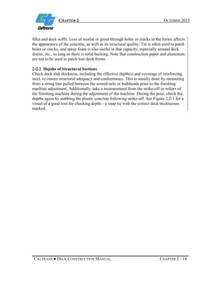 CHAPTER 2 OCTOBER 2015
CALTRANS ● DECK CONSTRUCTION MANUAL CHAPTER 2 - 14
fillet and deck soffit. Loss of mortar or grout through holes or cracks in the forms affects
the appearance of the concrete, as well as its structural quality. Tin is often used to patch
holes or cracks, and spray foam is also useful in that capacity, especially around deck
drains, etc., so long as there is solid backing. Note that construction paper and aluminum
are not to be used to patch lost-deck forms.
2-2.2 Depths of Structural Sections
Check deck slab thickness, including the effective depth(s) and coverage of reinforcing
steel, to ensure structural adequacy and conformance. This is usually done by measuring
from a string line pulled between the screed rails or bulkheads prior to the finishing
machine adjustment. Additionally, take a measurement from the strike-off or rollers of
the finishing machine during the adjustment of the machine. During the pour, check the
depths again by stabbing the plastic concrete following strike-off. See Figure 2.2-1 for a
visual of a good tool for checking depth—a snap tie with the correct deck thicknesses
marked.
 