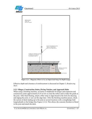 CHAPTER 2 OCTOBER 2015
CALTRANS ● DECK CONSTRUCTION MANUAL CHAPTER 2 - 15
Figure 2.2-1. Diagram of How to Use an Improvised Snap Tie Depth Gauge.
Effective depth and clearance of reinforcement is discussed in Chapter 3, Reinforcing
Steel.
2-2.3 Hinges, Construction Joints, Paving Notches, and Approach Slabs
When using a finishing machine, set forms or bulkheads for hinges and expansion and
construction joints approximately 0.25 in low to clear the rollers and to make the grade at
the joint. After final floating, attach a filler strip or edger board to the form for dressing
and edging the joint, or saw cut the edge later. After the finishing machine passes, check
the section of deck leading up to the joint at several locations with a straightedge held
longitudinally to the bridge (See Figure 2.2-2). This allows the concrete finishers to blend
in the joint and match the deck.
 