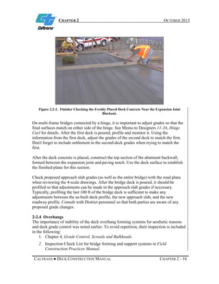 CHAPTER 2 OCTOBER 2015
CALTRANS ● DECK CONSTRUCTION MANUAL CHAPTER 2 - 16
Figure 2.2-2. Finisher Checking the Freshly Placed Deck Concrete Near the Expansion Joint
Blockout.
On multi-frame bridges connected by a hinge, it is important to adjust grades so that the
final surfaces match on either side of the hinge. See Memo to Designers 11-34, Hinge
Curl for details. After the first deck is poured, profile and monitor it. Using the
information from the first deck, adjust the grades of the second deck to match the first.
Don't forget to include settlement in the second deck grades when trying to match the
first.
After the deck concrete is placed, construct the top section of the abutment backwall,
formed between the expansion joint and paving notch. Use the deck surface to establish
the finished plane for this section.
Check proposed approach slab grades (as well as the entire bridge) with the road plans
when reviewing the 4-scale drawings. After the bridge deck is poured, it should be
profiled so that adjustments can be made in the approach slab grades if necessary.
Typically, profiling the last 100 ft of the bridge deck is sufficient to make any
adjustments between the as-built deck profile, the new approach slab, and the new
roadway profile. Consult with District personnel so that both parties are aware of any
proposed grade changes.
2-2.4 Overhangs
The importance of stability of the deck overhang forming systems for aesthetic reasons
and deck grade control was noted earlier. To avoid repetition, their inspection is included
in the following:
1. Chapter 4, Grade Control, Screeds and Bulkheads.
2. Inspection Check List for bridge forming and support systems in Field
Construction Practices Manual.
 