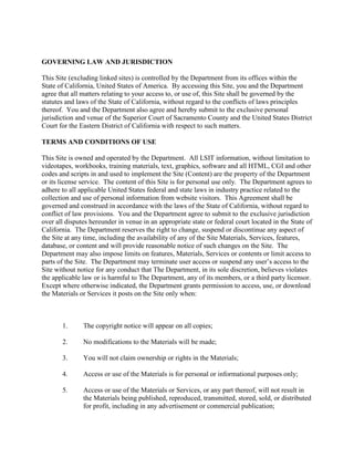 GOVERNING LAW AND JURISDICTION
This Site (excluding linked sites) is controlled by the Department from its offices within the
State of California, United States of America. By accessing this Site, you and the Department
agree that all matters relating to your access to, or use of, this Site shall be governed by the
statutes and laws of the State of California, without regard to the conflicts of laws principles
thereof. You and the Department also agree and hereby submit to the exclusive personal
jurisdiction and venue of the Superior Court of Sacramento County and the United States District
Court for the Eastern District of California with respect to such matters.
TERMS AND CONDITIONS OF USE
This Site is owned and operated by the Department. All LSIT information, without limitation to
videotapes, workbooks, training materials, text, graphics, software and all HTML, CGI and other
codes and scripts in and used to implement the Site (Content) are the property of the Department
or its license service. The content of this Site is for personal use only. The Department agrees to
adhere to all applicable United States federal and state laws in industry practice related to the
collection and use of personal information from website visitors. This Agreement shall be
governed and construed in accordance with the laws of the State of California, without regard to
conflict of law provisions. You and the Department agree to submit to the exclusive jurisdiction
over all disputes hereunder in venue in an appropriate state or federal court located in the State of
California. The Department reserves the right to change, suspend or discontinue any aspect of
the Site at any time, including the availability of any of the Site Materials, Services, features,
database, or content and will provide reasonable notice of such changes on the Site. The
Department may also impose limits on features, Materials, Services or contents or limit access to
parts of the Site. The Department may terminate user access or suspend any user’s access to the
Site without notice for any conduct that The Department, in its sole discretion, believes violates
the applicable law or is harmful to The Department, any of its members, or a third party licensor.
Except where otherwise indicated, the Department grants permission to access, use, or download
the Materials or Services it posts on the Site only when:
1. The copyright notice will appear on all copies;
2. No modifications to the Materials will be made;
3. You will not claim ownership or rights in the Materials;
4. Access or use of the Materials is for personal or informational purposes only;
5. Access or use of the Materials or Services, or any part thereof, will not result in
the Materials being published, reproduced, transmitted, stored, sold, or distributed
for profit, including in any advertisement or commercial publication;
 
