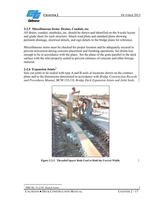 CHAPTER 2 OCTOBER 2015
CALTRANS ● DECK CONSTRUCTION MANUAL CHAPTER 2 - 17
2-2.5 Miscellaneous Items–Drains, Conduit, etc.
All drains, conduit, manholes, etc. should be shown and identified on the 4-scale layout
and grade sheet for each structure. Attach road plans and standard plans showing
pertinent drainage, electrical details, and sign details to the bridge plans for reference.
Miscellaneous items must be checked for proper location and be adequately secured to
prevent movement during concrete placement and finishing operations. Set drains low
enough to be in accordance with the plans. Set the plane of the grate parallel to the deck
surface with the inlet properly sealed to prevent entrance of concrete and other foreign
material.
2-2.6 Expansion Joints7
Saw cut joints to be sealed with type A and B seals at locations shown on the contract
plans and to the dimensions determined in accordance with Bridge Construction Records
and Procedures Manual, BCM 135-2.0, Bridge Deck Expansion Joints and Joint Seals.
Figure 2.2-3. Threaded Spacer Rods Used to Hold the Correct Width.
7
2006 SS, 51-2.02. Sealed Joints.
 