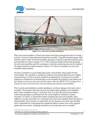 CHAPTER 2 OCTOBER 2015
CALTRANS ● DECK CONSTRUCTION MANUAL CHAPTER 2 - 18
Figure 2.2-4. Joint Seal Assembly Installation.
Place joint seal assemblies in block-outs between the deck and approach slab or in hinge
sections. Concrete is then deposited around the assembly. Typically threaded spacer rods
hold the correct width of the seal assembly opening as concrete is placed around the joint
seal assembly (as shown in figure 2.2-3). The Contractor should submit shop drawings
for joint seal assemblies early for acceptance so that the reinforcing steel can be checked
for proper clearance at these locations. Figure 2.2-4 shows an example of a joint seal
assembly being installed.
Set these assemblies to exact bridge deck grade and carefully check grade for their
entire length. The assembly is sometimes warped or bent during fabrication by welding
or galvanizing, in which case they should be straightened by reworking. Give careful
inspection consideration to skewed joints so the assembly fits properly at the barrier rail.
See Bridge Construction Records and Procedures Manual, BCM 135-2.0, Bridge Deck
Expansion Joints and Joint Seals, for more discussion on joint seal assemblies.
Prior to joint seal installation, conduct grinding to avoid any damage to the joint seal or
assembly. The Standard Specifications do not require deck grinding to be completed
prior to the installation of type A or B joint seals, as it does for joint seal assemblies.
Unless deck grinding is performed first, the correct depth of installation remains
uncertain. To achieve a smooth deck before installing the joint seal assembly, place
asphalt or concrete (rat slab) over a sand bed in the joint seal assembly block-outs prior to
deck grinding. The Contractor is responsible for any damage to the joint seal assembly
and is responsible for constructing the completed roadway surface true to the required
grade and cross section, including smoothness across the joint seal or assembly8
.
8
2010 SS, 51-1.03F(5), Finishing Roadway Surfaces.
 