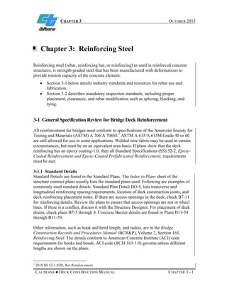 CHAPTER 3 OCTOBER 2015
CALTRANS ● DECK CONSTRUCTION MANUAL CHAPTER 3 - 1
Chapter 3: Reinforcing Steel
Reinforcing steel (rebar, reinforcing bar, or reinforcing) as used in reinforced concrete
structures, is strength-graded steel that has been manufactured with deformations to
provide tension capacity of the concrete element.
• Section 3-1 below details industry standards and resources for rebar use and
fabrication.
• Section 3-2 describes mandatory inspection standards, including proper
placement, clearances, and rebar modification such as splicing, blocking, and
tying.
3-1 General Specification Review for Bridge Deck Reinforcement
All reinforcement for bridges must conform to specifications of the American Society for
Testing and Materials (ASTM) A 706/A 706M.1
ASTM A 615/A 615M Grade 40 or 60
are still allowed for use in some applications. Welded wire fabric may be used in certain
circumstances, but must be on an equivalent area basis. If plans show that the deck
reinforcing has an epoxy coating-1.0, then all Standard Specifications (SS) 52-2, Epoxy-
Coated Reinforcement and Epoxy-Coated Prefabricated Reinforcement, requirements
must be met.
3-1.1 Standard Details
Standard Details are found in the Standard Plans. The Index to Plans sheet of the
structure contract plans usually lists the standard plans used. Following are examples of
commonly used standard details. Standard Plan Detail BO-5, lists transverse and
longitudinal reinforcing spacing requirements, location of deck construction joints, and
deck reinforcing placement notes. If there are access openings in the deck, check B7-11
for reinforcing details. Review the plans to ensure that access openings are not in wheel
lines. If there is a conflict, discuss it with the Structure Designer. For placement of deck
drains, check plans B7-5 through 8. Concrete Barrier details are found in Plans B11-54
through B11-70.
Other information, such as hook and bend length, and radius, are in the Bridge
Construction Records and Procedures Manual (BCR&P), Volume 2, Section 165,
Reinforcing Steel. The details conform to American Concrete Institute (ACI) code
requirements for hooks and bends. ACI code (BCM 165-1.0) governs unless different
lengths are shown on the plans.
1
2010 SS 52-1.02B, Bar Reinforcement.
 