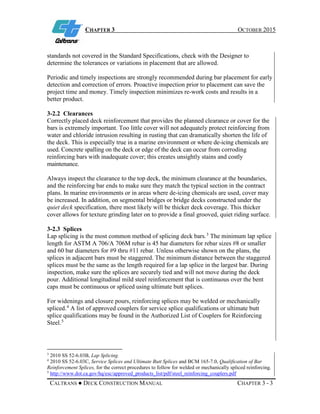 CHAPTER 3 OCTOBER 2015
CALTRANS ● DECK CONSTRUCTION MANUAL CHAPTER 3 - 3
standards not covered in the Standard Specifications, check with the Designer to
determine the tolerances or variations in placement that are allowed.
Periodic and timely inspections are strongly recommended during bar placement for early
detection and correction of errors. Proactive inspection prior to placement can save the
project time and money. Timely inspection minimizes re-work costs and results in a
better product.
3-2.2 Clearances
Correctly placed deck reinforcement that provides the planned clearance or cover for the
bars is extremely important. Too little cover will not adequately protect reinforcing from
water and chloride intrusion resulting in rusting that can dramatically shorten the life of
the deck. This is especially true in a marine environment or where de-icing chemicals are
used. Concrete spalling on the deck or edge of the deck can occur from corroding
reinforcing bars with inadequate cover; this creates unsightly stains and costly
maintenance.
Always inspect the clearance to the top deck, the minimum clearance at the boundaries,
and the reinforcing bar ends to make sure they match the typical section in the contract
plans. In marine environments or in areas where de-icing chemicals are used, cover may
be increased. In addition, on segmental bridges or bridge decks constructed under the
quiet deck specification, there most likely will be thicker deck coverage. This thicker
cover allows for texture grinding later on to provide a final grooved, quiet riding surface.
3-2.3 Splices
Lap splicing is the most common method of splicing deck bars.3
The minimum lap splice
length for ASTM A 706/A 706M rebar is 45 bar diameters for rebar sizes #8 or smaller
and 60 bar diameters for #9 thru #11 rebar. Unless otherwise shown on the plans, the
splices in adjacent bars must be staggered. The minimum distance between the staggered
splices must be the same as the length required for a lap splice in the largest bar. During
inspection, make sure the splices are securely tied and will not move during the deck
pour. Additional longitudinal mild steel reinforcement that is continuous over the bent
caps must be continuous or spliced using ultimate butt splices.
For widenings and closure pours, reinforcing splices may be welded or mechanically
spliced.4
A list of approved couplers for service splice qualifications or ultimate butt
splice qualifications may be found in the Authorized List of Couplers for Reinforcing
Steel.5
3
2010 SS 52-6.03B, Lap Splicing.
4
2010 SS 52-6.03C, Service Splices and Ultimate Butt Splices and BCM 165-7.0, Qualification of Bar
Reinforcement Splices, for the correct procedures to follow for welded or mechanically spliced reinforcing.
5
http://www.dot.ca.gov/hq/esc/approved_products_list/pdf/steel_reinforcing_couplers.pdf
 