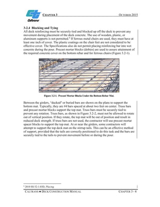 CHAPTER 3 OCTOBER 2015
CALTRANS ● DECK CONSTRUCTION MANUAL CHAPTER 3 - 4
3-2.4 Blocking and Tying
All deck reinforcing must be securely tied and blocked up off the deck to prevent any
movement during placement of the deck concrete. The use of wooden, plastic, or
aluminum supports is not permitted.6
If ferrous metal chairs are used, they must have at
least one inch of cover. The plastic coatings on the chair feet are not considered to be
effective cover. The Specifications also do not permit placing reinforcing bar into wet
concrete during the pour. Precast mortar blocks (dobies) are used to assure attainment of
the required concrete cover on the bottom rebar and for ferrous chairs (Figure 3.2-1).
Figure 3.2-1. Precast Mortar Blocks Under the Bottom Rebar Mat.
Between the girders, “ducked" or buried bars are shown on the plans to support the
bottom mat. Typically, they are #4 bars spaced at about two feet on center. Truss bars
and precast mortar blocks support the top mat. Truss bars must be securely tied to
prevent any rotation. Truss bars, as shown in Figure 3.2-2, must not be allowed to rotate
out of vertical position. If they rotate, the top mat will be out of position and result in
reduced deck strength. If truss bars are not used, the contractor will use precast mortar
spacer blocks to support the top mat. At or near the girders, some contractors will
attempt to support the top deck mat on the stirrup tails. This can be an effective method
of support, provided that the tails are correctly positioned to do this task and the bars are
securely tied to the tails to prevent movement before or during the pour.
6
2010 SS 52-1.03D, Placing.
 