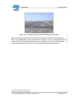 CHAPTER 3 OCTOBER 2015
CALTRANS ● DECK CONSTRUCTION MANUAL CHAPTER 3 - 5
Figure 3.2-2. Truss Bars Must Not be Allowed to Rotate out of Vertical.
Mats of reinforcing steel must be tied firmly and securely in position during the pour.
This is accomplished by wiring at intersections and splices. ACI recommends that bars be
tied at every other intersection and this may be adequate in most cases. More frequent
tying may be necessary at corners, over bent caps, and other special locations.7
7
2010 SS Section 52-1.03D, Placing.
 