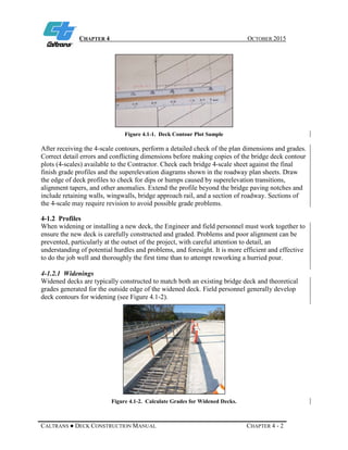 CHAPTER 4 OCTOBER 2015
CALTRANS ● DECK CONSTRUCTION MANUAL CHAPTER 4 - 2
Figure 4.1-1. Deck Contour Plot Sample
After receiving the 4-scale contours, perform a detailed check of the plan dimensions and grades.
Correct detail errors and conflicting dimensions before making copies of the bridge deck contour
plots (4-scales) available to the Contractor. Check each bridge 4-scale sheet against the final
finish grade profiles and the superelevation diagrams shown in the roadway plan sheets. Draw
the edge of deck profiles to check for dips or humps caused by superelevation transitions,
alignment tapers, and other anomalies. Extend the profile beyond the bridge paving notches and
include retaining walls, wingwalls, bridge approach rail, and a section of roadway. Sections of
the 4-scale may require revision to avoid possible grade problems.
4-1.2 Profiles
When widening or installing a new deck, the Engineer and field personnel must work together to
ensure the new deck is carefully constructed and graded. Problems and poor alignment can be
prevented, particularly at the outset of the project, with careful attention to detail, an
understanding of potential hurdles and problems, and foresight. It is more efficient and effective
to do the job well and thoroughly the first time than to attempt reworking a hurried pour.
4-1.2.1 Widenings
Widened decks are typically constructed to match both an existing bridge deck and theoretical
grades generated for the outside edge of the widened deck. Field personnel generally develop
deck contours for widening (see Figure 4.1-2).
Figure 4.1-2. Calculate Grades for Widened Decks.
 
