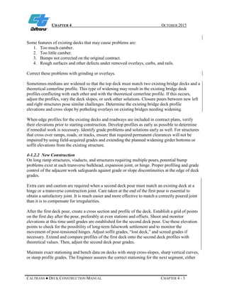 CHAPTER 4 OCTOBER 2015
CALTRANS ● DECK CONSTRUCTION MANUAL CHAPTER 4 - 3
Some features of existing decks that may cause problems are:
1. Too much camber.
2. Too little camber.
3. Bumps not corrected on the original contract.
4. Rough surfaces and other defects under removed overlays, curbs, and rails.
Correct these problems with grinding or overlays.
Sometimes medians are widened so that the top deck must match two existing bridge decks and a
theoretical centerline profile. This type of widening may result in the existing bridge deck
profiles conflicting with each other and with the theoretical centerline profile. If this occurs,
adjust the profiles, vary the deck slopes, or seek other solutions. Closure pours between new left
and right structures pose similar challenges. Determine the existing bridge deck profile
elevations and cross slope by potholing overlays on existing bridges needing widening.
When edge profiles for the existing decks and roadways are included in contract plans, verify
their elevations prior to starting construction. Develop profiles as early as possible to determine
if remedial work is necessary. Identify grade problems and solutions early as well. For structures
that cross over ramps, roads, or tracks, ensure that required permanent clearances will not be
impaired by using field-acquired grades and extending the planned widening girder bottoms or
soffit elevations from the existing structure.
4-1.2.2 New Construction
On long ramp structures, viaducts, and structures requiring multiple pours,potential bump
problems exist at each transverse bulkhead, expansion joint, or hinge. Proper profiling and grade
control of the adjacent work safeguards against grade or slope discontinuities at the edge of deck
grades.
Extra care and caution are required when a second deck pour must match an existing deck at a
hinge or a transverse construction joint. Care taken at the end of the first pour is essential to
obtain a satisfactory joint. It is much easier and more effective to match a correctly poured joint
than it is to compensate for irregularities.
After the first deck pour, create a cross section and profile of the deck. Establish a grid of points
on the first day after the pour, preferably at even stations and offsets. Shoot and monitor
elevations at this time until grades are established for the second deck pour. Use these elevation
points to check for the possibility of long-term falsework settlement and to monitor the
movement of post-tensioned hinges. Adjust soffit grades, “lost deck,” and screed grades if
necessary. Extend and compare profiles of the first deck onto the second deck profiles with
theoretical values. Then, adjust the second deck pour grades.
Maintain exact stationing and bench data on decks with steep cross-slopes, sharp vertical curves,
or steep profile grades. The Engineer assures the correct stationing for the next segment, either
 