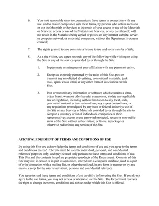 6. You took reasonable steps to communicate these terms in connection with any
use, and to ensure compliance with these terms, by persons who obtain access to
or use the Materials or Services as the result of your access or use of the Materials
or Services; access or use of the Materials or Services, or any part thereof, will
not result in the Materials being copied or posted on any internet website, server,
or computer network or associated computers, without the Department’s express
consent;
7. The rights granted to you constitute a license to use and not a transfer of title;
8. As a site visitor, you agree not to do any of the following while visiting or using
the Site or any of the services provided by or through the Site:
1. Impersonate or misrepresent your affiliation with any person or entity;
2. Except as expressly permitted by the rules of this Site, post or
transmit any unsolicited advertising, promotional materials, junk
mail, spam, chain letters or any other form of solicitation on this
Site;
3. Post or transmit any information or software which contains a virus,
trojan horse, worm or other harmful component; violate any applicable
law or regulation, including without limitation to any local, state,
provincial, national or international law, any export control laws, or
any regulations promulgated by any state or federal authority; use of
the Site or any Services or Materials provided by or through the site to
compile a directory or list of individuals, companies or their
representatives; access or use password protected, secure or non-public
areas of the Site without authorization; or frame, repackage or
otherwise redistribute any portion of the Site.
ACKNOWLEDGEMENT OF TERMS AND CONDITIONS OF USE
By using this Site you acknowledge the terms and conditions of use and you agree to the terms
and conditions thereof. The Site shall be used for individual, personal, and confidential
reference purposes only, and may be used only pursuant to these terms and conditions of use.
This Site and the contents hereof are proprietary products of the Department. Contents of this
Site may not, in whole or in part disseminated, entered into a computer database, used as a part
of or in connection with a mailing list, or otherwise utilized, in any form or manner or by any
means, except for the user’s individual, personal and confidential reference.
You agree to read these terms and conditions of use carefully before using the Site. If you do not
agree to the use terms, you may not access or otherwise use the Site. The Department reserves
the right to change the terms, conditions and notices under which this Site is offered.
Click red box to accept terms
and view the manual:
 