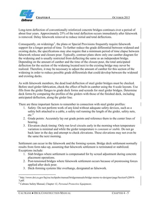 CHAPTER 4 OCTOBER 2015
CALTRANS ● DECK CONSTRUCTION MANUAL CHAPTER 4 - 5
Long-term deflection of conventionally reinforced concrete bridges continues over a period of
about four years. Approximately 25% of the total deflection occurs immediately after falsework
is removed. Delay falsework removal to reduce initial and total deflections.
Consequently, on widenings3
, the plans or Special Provisions frequently require falsework
support for a longer period of time. To further reduce the grade differential between widened and
existing decks, the specifications may also require that a minimum period of time elapse between
falsework release and closure pour. Typically, contract plans show only one camber diagram for
the widening and is usually restricted from deflecting the same as an independent bridge.
Depending on the amount of camber and the time of the closure pour, the total anticipated
deflection for the section of the widening located next to the existing bridge may never be
realized. Therefore, it may be necessary to adjust the amount of camber for this section of the
widening in order to reduce possible grade differentials that could develop between the widened
and existing decks.
As with falsework members, the dead load deflection of steel girder bridges must be checked.
Before steel girder fabrication, check the effect of built-in camber using the 4-scale layouts. Use
fills from the girder flanges to grade deck forms and screeds for steel girder bridges. Determine
deck forms by comparing the profiles of the girders with those of the finished deck, including
anticipated deflection, along the girder line.
There are three important factors to remember in connection with steel girder profiles:
1. Safety: Do not perform work of any kind without adequate safety devices, such as a
safety belt attached to a cable, a safety rail running the length of the girder, safety nets,
etc.4
2. Grade points: Accurately lay out grade points and reference them to the center lines of
bearing.
3. Elevation check timing: Only run level circuits early in the morning when temperature
variation is minimal and while the girder temperature is constant or stable. Do not go
back later in the day and attempt to check elevations. These elevations may not even be
the same the next morning.
Settlement can occur in the falsework and the forming system. Bridge deck settlement normally
results from form take-up, assuming that falsework settlement is terminated or stabilized.
Exceptions include:
1. Slab bridges where settlement is compensated for by screed adjustment during concrete
placement operations.
2. Post-tensioned bridges where falsework settlement occurs because of prestressing forces
applied after deck pour.
3. Deck-forming systems like overhangs, designated as falsework.
3
http://www.dot.ca.gov/hq/esc/techpubs/manual/bridgemanuals/bridge-memo-to-designer/page/Section%209/9-
3.pdf.
4
Caltrans Safety Manual, Chapter 12, Personal Protective Equipment.
 