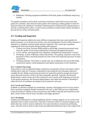 CHAPTER 4 OCTOBER 2015
CALTRANS ● DECK CONSTRUCTION MANUAL CHAPTER 4 - 7
4. Bulkheads: Finishing equipment establishes finish deck grades at bulkheads and paving
notches.
Tie together all grades used for deck construction and always check back to previously shot
grades for continuity. Spot check lost deck grades when shooting overhang grades to check for
long-term falsework settlement. Coordinate stationing and level data between adjacent pours to
provide a matching deck surface. Location and accessibility to bench marks require foresight to
prevent the loss of key elevation points.
4-2 Grading and Inspection
Grading and inspection address the many different components that must come together for
quality assurance. As in the previous section, care and consideration of each of these elements is
imperative to establish consistent grade and pass inspection. This section gives guidance
regarding the following elements during grading and inspection:
1. Contract surveying: Structure Representatives and bridge construction personnel must
check the quality of surveying conducted by Contractors throughout the project.
2. Levels, transits, and inspection tools: Regularly scheduled tool maintenance is critical.
3. Overhangs, screeds, bulkheads, and paving notches: The grading, inspection, and correct
placement of these structural elements are some of the most important processes for deck
construction.
4. Finishing machines: Since there is usually only one available per job, successful bridge
construction requires careful preparation and regular maintenance of this machinery.
4-2.1 Contract Surveying
Some projects, such as segmental bridge construction, incorporate contract surveying to reduce
staffing and to make the Contractor responsible for providing the line and grade required to
complete the job. Bridge construction personnel are expected to perform enough surveying to
assure that each structure is built to the lines and grades specified. Typically, the Structure
Representative checks almost all of the Contractor's survey points at the beginning of each job.
As the project progresses, the Structure Representative may adjust the amount of checking to
reflect the level of confidence developed in the Contractor's surveyors.
4-2.2 Levels and Transits
Establish a systematic schedule for maintaining, cleaning, and pegging levels on every project.
Post it and keep it updated. Handle instruments with care, as they often get out of adjustment.
Check level legs for stability as they can get loose and wobbly at leg tips and connection to the
plate. Check Lenker rods for loose sole plates and sloppy operation.
4-2.3 Overhangs
Grading and inspecting the overhang bulkheads and the overhang supports are two of the most
important items of deck construction. Check the Contractor's plans for structural adequacy and
details that may result in uneven settlement. Give extra attention to connections and bearing
areas. All joints must be solid in order to prevent differential deflections due to the weight of the
 