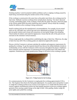 CHAPTER 4 OCTOBER 2015
CALTRANS ● DECK CONSTRUCTION MANUAL CHAPTER 4 - 8
finishing machine. Look for potential stability problems such as a tipping overhang caused by
loads being concentrated along the outside section of the overhang.
If the overhang is constructed at the same time as the girder stem forms, the overhang must be
kept clean. Methods to protect overhang forms include plastic sheeting, “lost deck” plywood
covering, and building paper. If the overhang is built after the girder stem pour, check the grade
at the exterior girder before the deck reinforcing steel is placed. Always check the overhang
lumber for defects as the overhang is being constructed.
Install overhang jacks per the manufacturer's recommendations. For example, do not extend
jacks too far, and make sure vertical legs and screw adjustments are plumb. Use bracing to
prevent girder rotation and to keep web connections on steel girder bridges from dimpling.
Check lumber for defects and watch for tipped joists. Ensure that the tails of the jacks do not
encroach on the minimum vertical clearance.
Always rough grade the overhang before establishing the edge of deck line. Otherwise, the edge
of deck line may shift if the overhang grades are adjusted an appreciable amount.
Discuss with the Contractor in advance and plan the methods and manpower requirements for
grading the overhang. To get the required smooth lines that are the telltale hallmark of pride in
workmanship, review with the Contractor will be necessary throughout the project. Emphasize
form continuity and the importance of rechecking previously graded joints with rodmen and
carpenters. Sometimes previously graded points change in elevation as the overhang is graded.
Figure 4.2-1. Wedge System for the Overhang.
It is common practice for the Contractor to rough-grade the overhang approximately 0.50 in.
low. The Engineer then directs the final grade adjustments. It is usually easier and quicker to jack
or wedge the overhang up than to try to lower it (see Figure 4.2-1). Grade both the interior and
exterior supports simultaneously before the final grading operation to prevent overhang support
geometry from causing a grade change at the edge of deck. After grading, feather wedge the
joists tightly and eyeball the overhang.
 