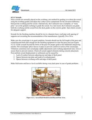 CHAPTER 4 OCTOBER 2015
CALTRANS ● DECK CONSTRUCTION MANUAL CHAPTER 4 - 9
4-2.4 Screeds
Since screeds are normally placed on the overhang, one method for grading is to shoot the screed
using the overhang grades and adjust the Lenker rod to compensate for the elevation difference
between the overhang and the screed. Alternatively, the Contractor uses a template, or “story
pole,” set on the graded overhang to grade the screed. As a last resort, the Contractor can grade
both the overhang and the screed from the deck grades on the exterior girder. Spot-check screeds
for adequate support.
Screeds for the finishing machine should be two in. diameter heavy wall pipe with spacing of
supports not exceeding the recommendation of the manufacturer, typically 24 to 30 in.
Make sure the screed pipe is in good condition. Screeds should run the full length of the pour and
extend beyond both ends enough for the finishing equipment to clear the pour area (see Figure
4.2-2). Grade screeds beyond the limits of the pour for proper grade at the bulkheads and paving
notches. Put screed pipe splice sleeves in place to prevent cantilever action of the screed pipe.
Vibrations sometimes turn screed pipe saddle adjustments and overhang adjustment nuts; wire or
secure them to prevent rotation. Check all screed support elements during concrete placement.
Non-uniform screed displacement or settlement can be caused by:
1. Lack of washers between adjusting nut and edge of deck panel.
2. Spaces between top plate and studs of overhang panel.
3. Spaces between overhang soffit and edge of deck panel.
Make field notes and have a level available during every deck pour in case of grade problems.
Figure 4.2-2. Screed Rail Should Extend Beyond Pour Area.
 
