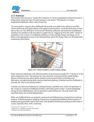 CHAPTER 4 OCTOBER 2015
CALTRANS ● DECK CONSTRUCTION MANUAL CHAPTER 4 - 10
4-2.5 Bulkheads
The Standard Specifications5
require the Contractor to “locate longitudinal construction joints in
bridge decks along lane lines if a joint location is not shown.” Past practice is to place
longitudinal bulkheads within a foot of lane line.
To ensure positive support, place bulkheads and screeds over girder lines whenever possible.
Check reinforcing steel splice details with regard to joint locations. Avoid the bend areas of truss
bars as they are very difficult to work around. Minimize deflection and settlement of bulkheads
needing to be installed on the lost deck in a girder bay by “legging up from the soffit.” Check all
operations in the vicinity of a bulkhead carefully to avoid creating a bump (see Figure 4.2-3).
Refer to the appropriate section of the Standard Plans and/or the Project Plans for allowable deck
construction joint details.
Figure 4.2-3. Check Carefully to Avoid Creating a Bump.
Place transverse bulkheads at the inflection points of the structure (usually the 1/5 point) or in the
deck compression areas. The location can vary somewhat on prestressed box girder bridges.
Discuss reinforcing steel splice details related to joint location before reinforcing steel
fabrication, and again during deck concrete placement planning. Grading transverse bulkheads is
basically the same as for paving notches.6
Consider any transverse bulkhead as a potential bump or problem area. Check all operations in
the vicinity of a transverse bulkhead carefully–particularly grade control. A good straightedge
during the first bulkhead pour will not guarantee a good riding joint. The area needs to be
reprofiled before the second bulkhead pour.
Make sure bulkhead forms are properly constructed and bulkhead areas cleaned prior to placing
concrete. Prohibit premature stripping of transverse or longitudinal bulkhead forms because of
spalling and questionable repairs that result. Also prohibit simultaneous pouring on both sides of
a joint, especially those with a waterstop.
5
2010 SS, 51-1.03D(4), Construction Joints.
6
Section 4-2.6, Paving Notches.
 