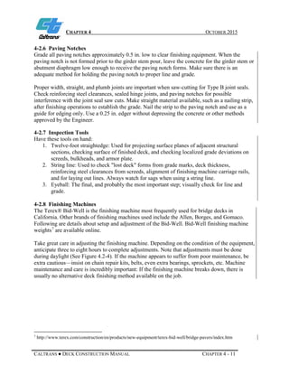 CHAPTER 4 OCTOBER 2015
CALTRANS ● DECK CONSTRUCTION MANUAL CHAPTER 4 - 11
4-2.6 Paving Notches
Grade all paving notches approximately 0.5 in. low to clear finishing equipment. When the
paving notch is not formed prior to the girder stem pour, leave the concrete for the girder stem or
abutment diaphragm low enough to receive the paving notch forms. Make sure there is an
adequate method for holding the paving notch to proper line and grade.
Proper width, straight, and plumb joints are important when saw-cutting for Type B joint seals.
Check reinforcing steel clearances, sealed hinge joints, and paving notches for possible
interference with the joint seal saw cuts. Make straight material available, such as a nailing strip,
after finishing operations to establish the grade. Nail the strip to the paving notch and use as a
guide for edging only. Use a 0.25 in. edger without depressing the concrete or other methods
approved by the Engineer.
4-2.7 Inspection Tools
Have these tools on hand:
1. Twelve-foot straightedge: Used for projecting surface planes of adjacent structural
sections, checking surface of finished deck, and checking localized grade deviations on
screeds, bulkheads, and armor plate.
2. String line: Used to check "lost deck" forms from grade marks, deck thickness,
reinforcing steel clearances from screeds, alignment of finishing machine carriage rails,
and for laying out lines. Always watch for sags when using a string line.
3. Eyeball: The final, and probably the most important step; visually check for line and
grade.
4-2.8 Finishing Machines
The Terex® Bid-Well is the finishing machine most frequently used for bridge decks in
California. Other brands of finishing machines used include the Allen, Borges, and Gomaco.
Following are details about setup and adjustment of the Bid-Well. Bid-Well finishing machine
weights7
are available online.
Take great care in adjusting the finishing machine. Depending on the condition of the equipment,
anticipate three to eight hours to complete adjustments. Note that adjustments must be done
during daylight (See Figure 4.2-4). If the machine appears to suffer from poor maintenance, be
extra cautious—insist on chain repair kits, belts, even extra bearings, sprockets, etc. Machine
maintenance and care is incredibly important: If the finishing machine breaks down, there is
usually no alternative deck finishing method available on the job.
7
http://www.terex.com/construction/en/products/new-equipment/terex-bid-well/bridge-pavers/index.htm
 
