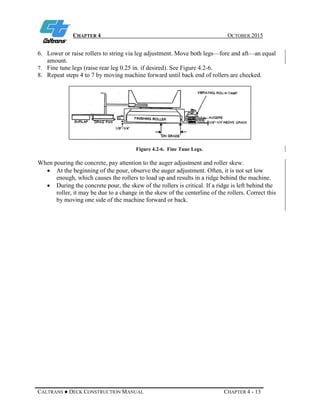 CHAPTER 4 OCTOBER 2015
CALTRANS ● DECK CONSTRUCTION MANUAL CHAPTER 4 - 13
6. Lower or raise rollers to string via leg adjustment. Move both legs—fore and aft—an equal
amount.
7. Fine tune legs (raise rear leg 0.25 in. if desired). See Figure 4.2-6.
8. Repeat steps 4 to 7 by moving machine forward until back end of rollers are checked.
Figure 4.2-6. Fine Tune Legs.
When pouring the concrete, pay attention to the auger adjustment and roller skew.
• At the beginning of the pour, observe the auger adjustment. Often, it is not set low
enough, which causes the rollers to load up and results in a ridge behind the machine.
• During the concrete pour, the skew of the rollers is critical. If a ridge is left behind the
roller, it may be due to a change in the skew of the centerline of the rollers. Correct this
by moving one side of the machine forward or back.
 